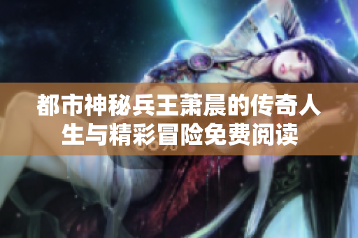 都市神秘兵王萧晨的传奇人生与精彩冒险免费阅读