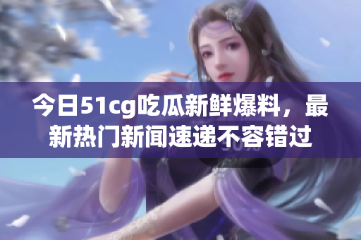 今日51cg吃瓜新鲜爆料，最新热门新闻速递不容错过