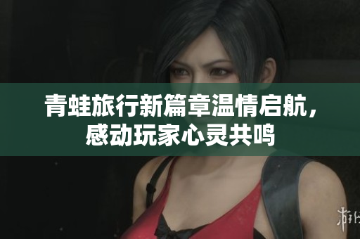 青蛙旅行新篇章温情启航，感动玩家心灵共鸣