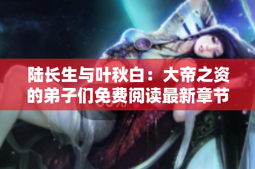 陆长生与叶秋白：大帝之资的弟子们免费阅读最新章节解析