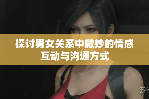 探讨男女关系中微妙的情感互动与沟通方式
