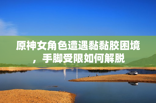 原神女角色遭遇黏黏胶困境，手脚受限如何解脱