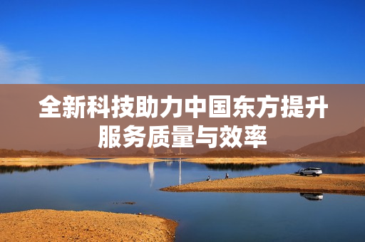全新科技助力中国东方提升服务质量与效率