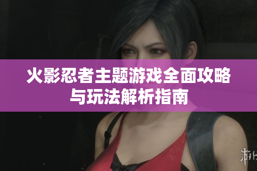火影忍者主题游戏全面攻略与玩法解析指南