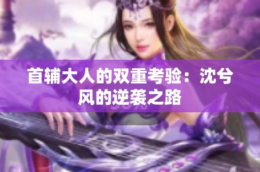 首辅大人的双重考验：沈兮风的逆袭之路