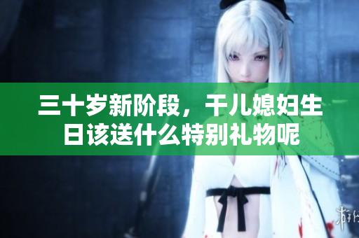 三十岁新阶段，干儿媳妇生日该送什么特别礼物呢