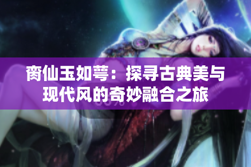 脔仙玉如萼：探寻古典美与现代风的奇妙融合之旅