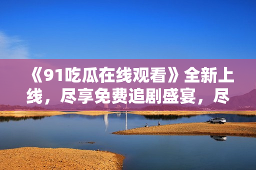 《91吃瓜在线观看》全新上线，尽享免费追剧盛宴，尽在小黑屋影视！