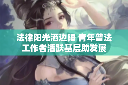 法律阳光洒边陲 青年普法工作者活跃基层助发展