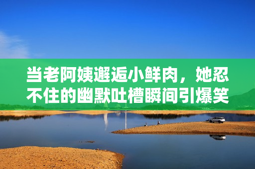 当老阿姨邂逅小鲜肉，她忍不住的幽默吐槽瞬间引爆笑声