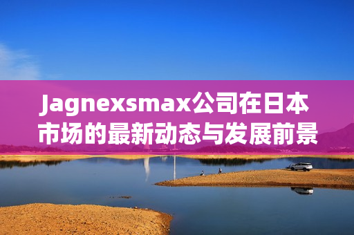 Jagnexsmax公司在日本市场的最新动态与发展前景分析