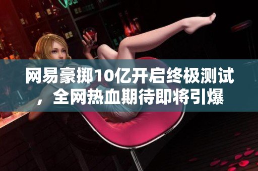 网易豪掷10亿开启终极测试，全网热血期待即将引爆