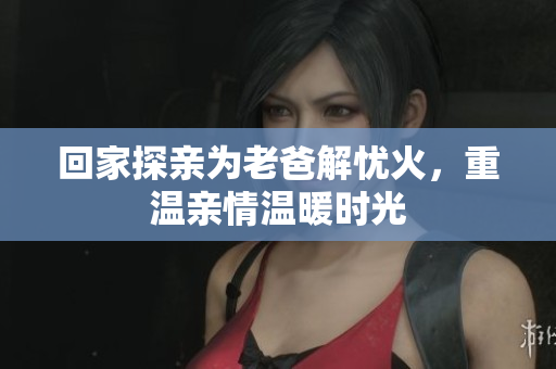 回家探亲为老爸解忧火，重温亲情温暖时光