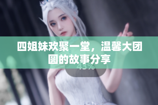 四姐妹欢聚一堂，温馨大团圆的故事分享