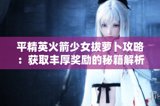 平精英火箭少女拔萝卜攻略：获取丰厚奖励的秘籍解析