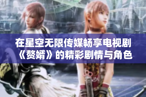 在星空无限传媒畅享电视剧《赘婿》的精彩剧情与角色魅力