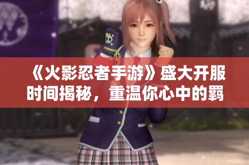 《火影忍者手游》盛大开服时间揭秘，重温你心中的羁绊情怀！