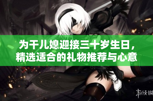 为干儿媳迎接三十岁生日，精选适合的礼物推荐与心意表达