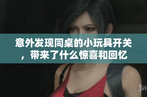 意外发现同桌的小玩具开关，带来了什么惊喜和回忆