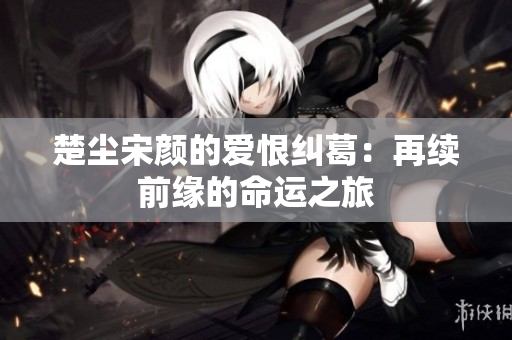 楚尘宋颜的爱恨纠葛：再续前缘的命运之旅