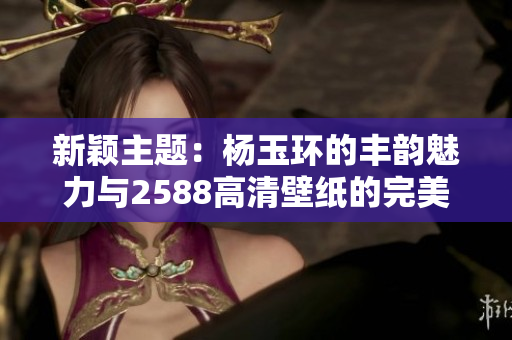 新颖主题：杨玉环的丰韵魅力与2588高清壁纸的完美结合