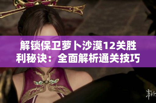 解锁保卫萝卜沙漠12关胜利秘诀：全面解析通关技巧与策略