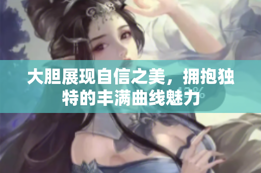 大胆展现自信之美，拥抱独特的丰满曲线魅力