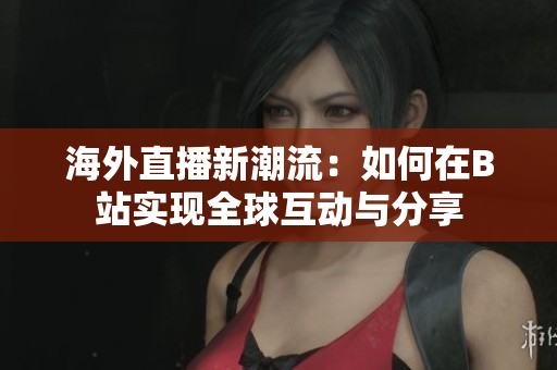 海外直播新潮流：如何在B站实现全球互动与分享