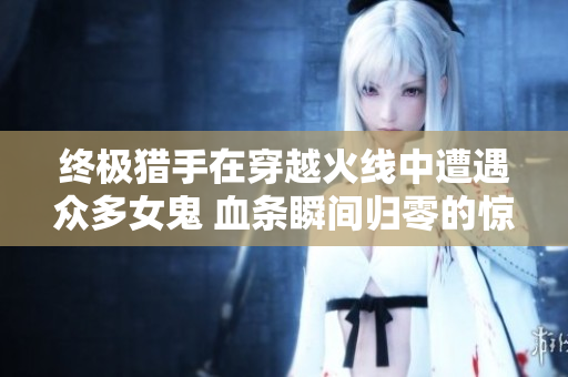 终极猎手在穿越火线中遭遇众多女鬼 血条瞬间归零的惊心时刻