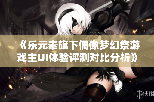 《乐元素旗下偶像梦幻祭游戏主UI体验评测对比分析》