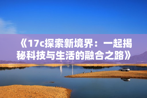 《17c探索新境界：一起揭秘科技与生活的融合之路》