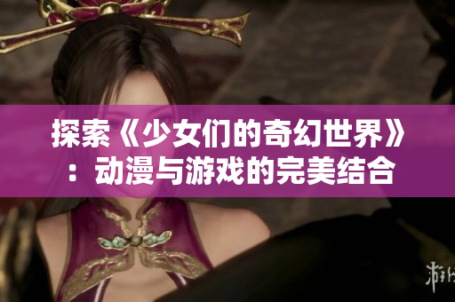 探索《少女们的奇幻世界》：动漫与游戏的完美结合