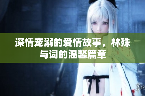 深情宠溺的爱情故事，林殊与词的温馨篇章