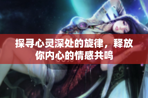 探寻心灵深处的旋律，释放你内心的情感共鸣