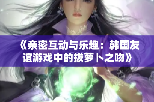 《亲密互动与乐趣：韩国友谊游戏中的拔萝卜之吻》