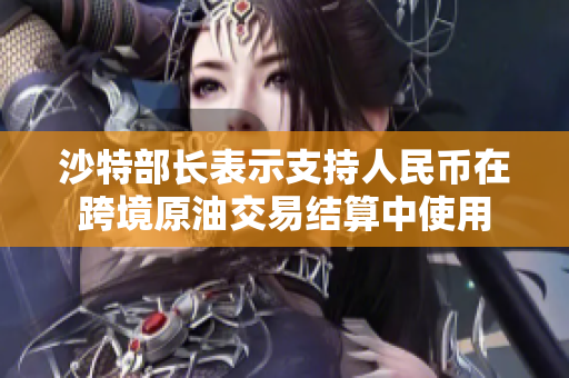 沙特部长表示支持人民币在跨境原油交易结算中使用