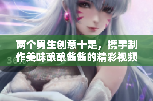 两个男生创意十足，携手制作美味酿酿酱酱的精彩视频