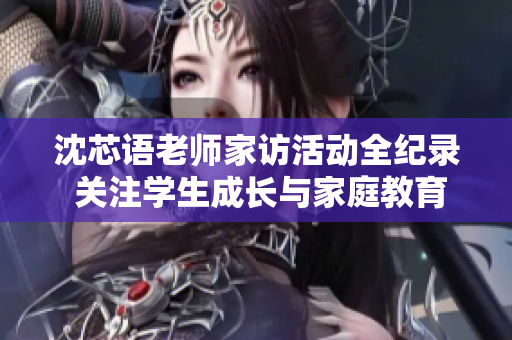 沈芯语老师家访活动全纪录 关注学生成长与家庭教育