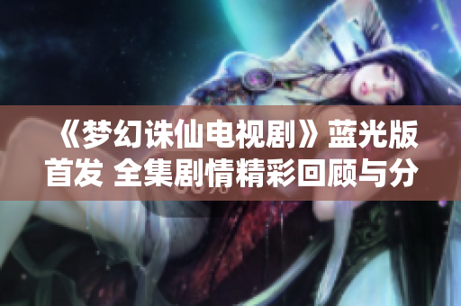 《梦幻诛仙电视剧》蓝光版首发 全集剧情精彩回顾与分析