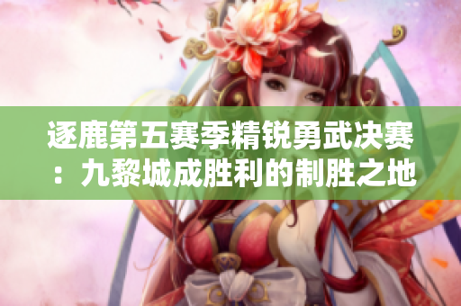 逐鹿第五赛季精锐勇武决赛：九黎城成胜利的制胜之地