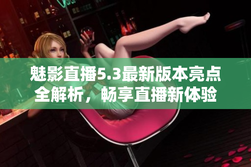 魅影直播5.3最新版本亮点全解析，畅享直播新体验