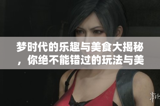 梦时代的乐趣与美食大揭秘，你绝不能错过的玩法与美味推荐