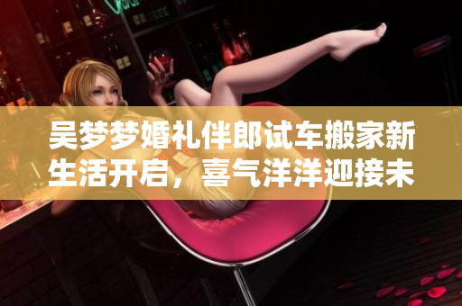 吴梦梦婚礼伴郎试车搬家新生活开启，喜气洋洋迎接未来