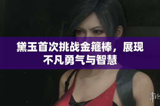 黛玉首次挑战金箍棒，展现不凡勇气与智慧