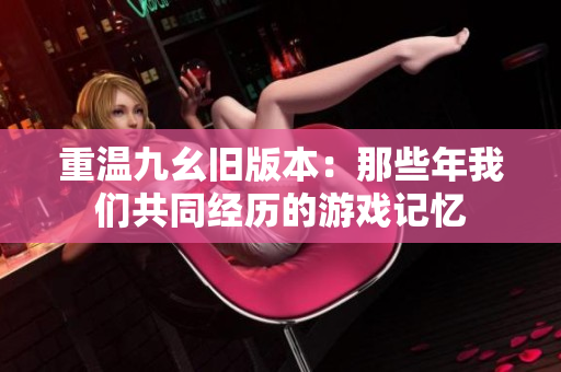 重温九幺旧版本：那些年我们共同经历的游戏记忆