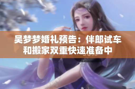 吴梦梦婚礼预告：伴郎试车和搬家双重快速准备中