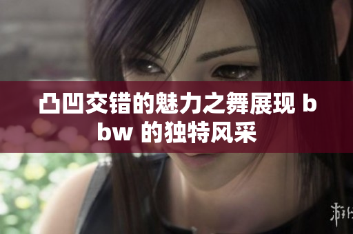 凸凹交错的魅力之舞展现 bbw 的独特风采