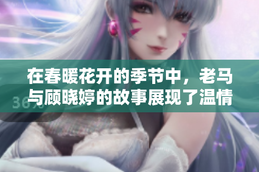 在春暖花开的季节中，老马与顾晓婷的故事展现了温情与希望