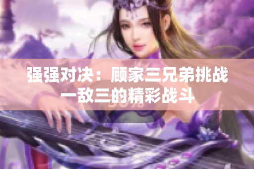 强强对决：顾家三兄弟挑战一敌三的精彩战斗