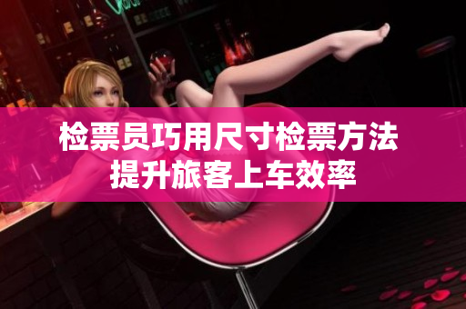 检票员巧用尺寸检票方法 提升旅客上车效率